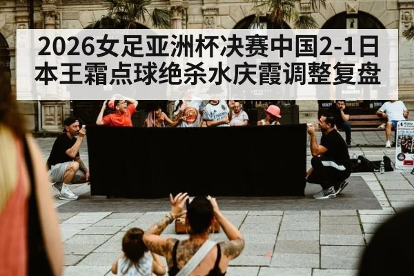 2026女足亚洲杯决赛中国2-1日本王霜点球绝杀水庆霞调整复盘
